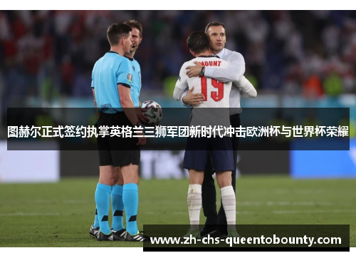 图赫尔正式签约执掌英格兰三狮军团新时代冲击欧洲杯与世界杯荣耀