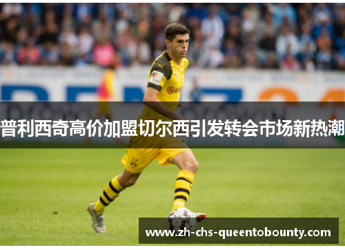 普利西奇高价加盟切尔西引发转会市场新热潮